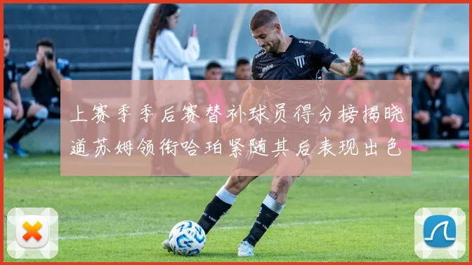 上赛季季后赛替补球员得分榜揭晓道苏姆领衔哈珀紧随其后表现出色