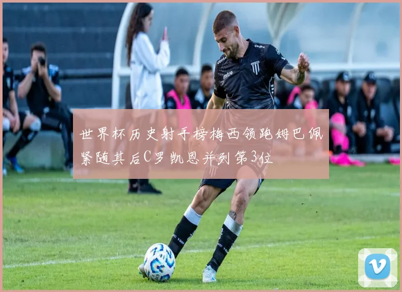 世界杯历史射手榜梅西领跑姆巴佩紧随其后C罗凯恩并列第3位