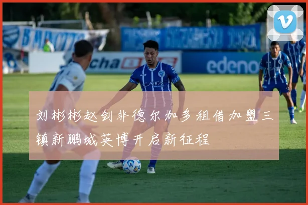 刘彬彬赵剑非德尔加多租借加盟三镇新鹏城英博开启新征程